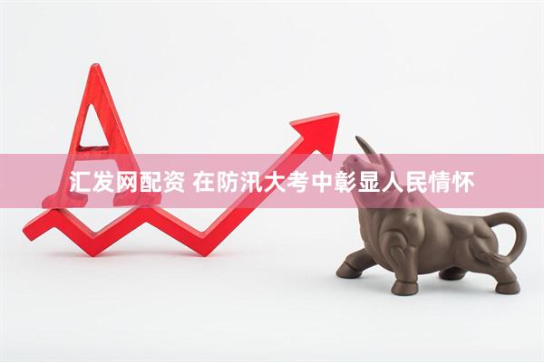 汇发网配资 在防汛大考中彰显人民情怀