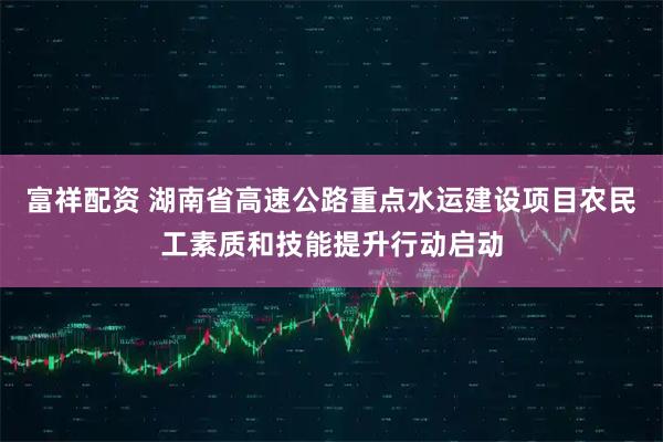 富祥配资 湖南省高速公路重点水运建设项目农民工素质和技能提升行动启动