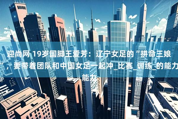 迎尚网 19岁国脚王爱芳：辽宁女足的“拼命三娘”，要带着团队和中国女足一起冲_比赛_训练_的能力
