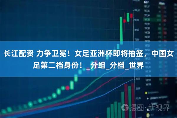 长江配资 力争卫冕！女足亚洲杯即将抽签，中国女足第二档身份！_分组_分档_世界