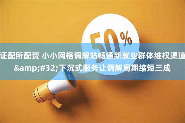 证配所配资 小小网格调解站畅通新就业群体维权渠道&#32;下沉式服务让调解周期缩短三成