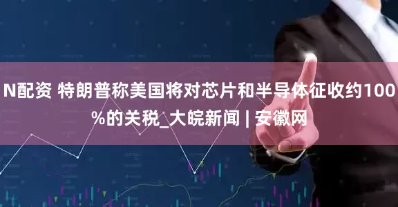 N配资 特朗普称美国将对芯片和半导体征收约100%的关税_大皖新闻 | 安徽网