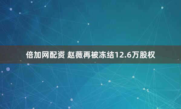 倍加网配资 赵薇再被冻结12.6万股权