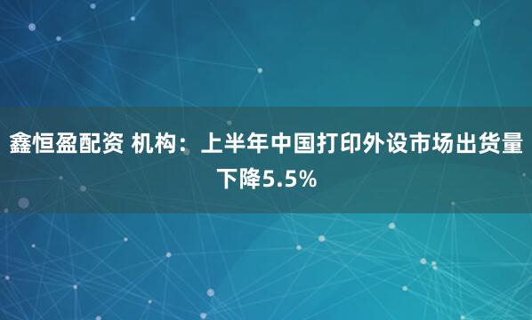 鑫恒盈配资 机构：上半年中国打印外设市场出货量下降5.5%
