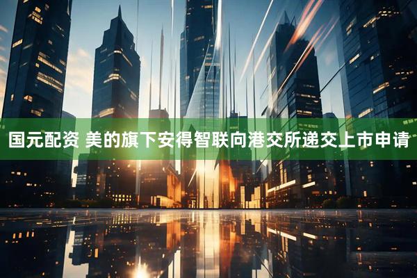 国元配资 美的旗下安得智联向港交所递交上市申请