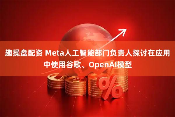 趣操盘配资 Meta人工智能部门负责人探讨在应用中使用谷歌、OpenAI模型