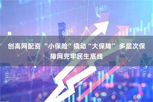 创高网配资 “小保险”撬动“大保障” 多层次保障网兜牢民生底线