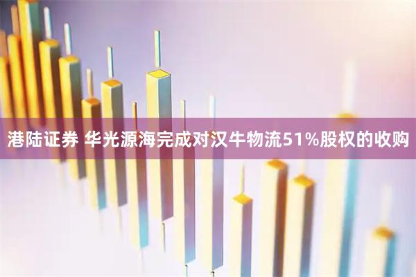 港陆证券 华光源海完成对汉牛物流51%股权的收购
