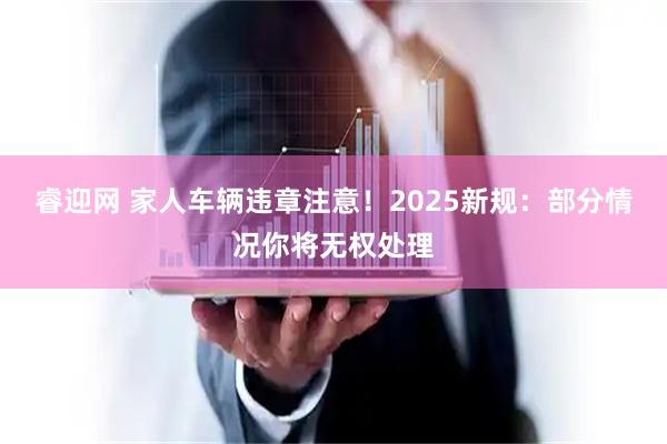 睿迎网 家人车辆违章注意！2025新规：部分情况你将无权处理
