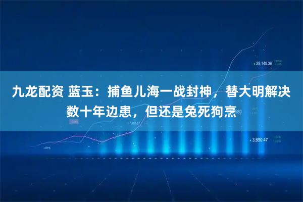九龙配资 蓝玉：捕鱼儿海一战封神，替大明解决数十年边患，但还是兔死狗烹