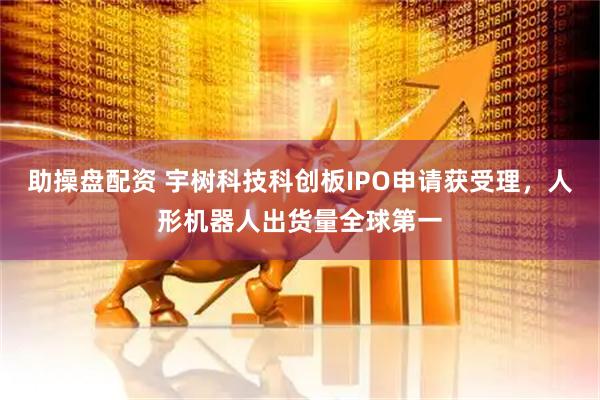 助操盘配资 宇树科技科创板IPO申请获受理，人形机器人出货量全球第一