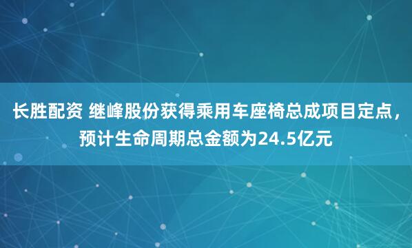 长胜配资 继峰股份获得乘用车座椅总成项目定点，预计生命周期总金额为24.5亿元